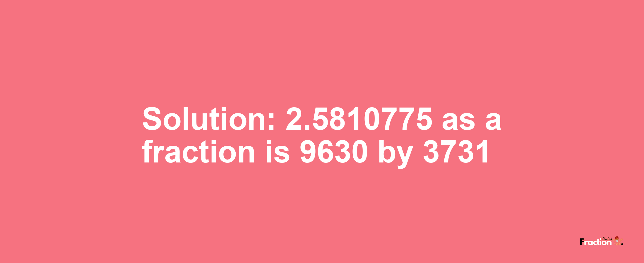 Solution:2.5810775 as a fraction is 9630/3731